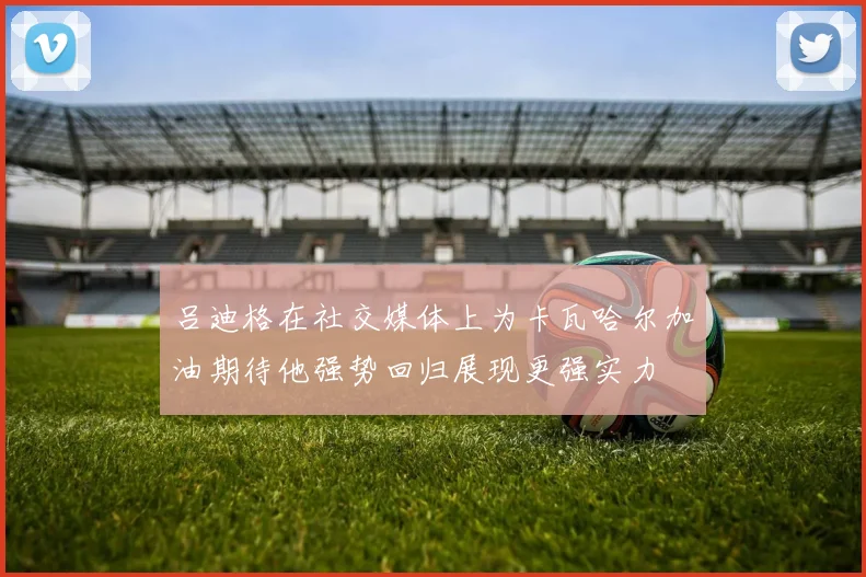 吕迪格在社交媒体上为卡瓦哈尔加油期待他强势回归展现更强实力