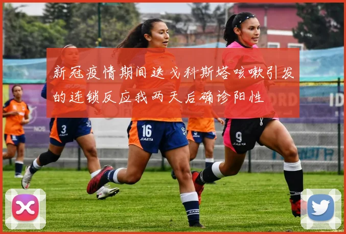 新冠疫情期间迭戈科斯塔咳嗽引发的连锁反应我两天后确诊阳性