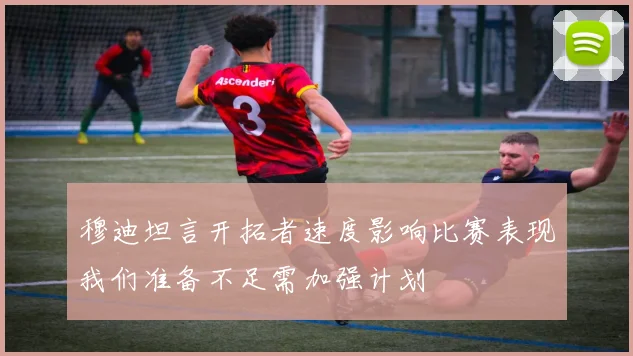穆迪坦言开拓者速度影响比赛表现我们准备不足需加强计划