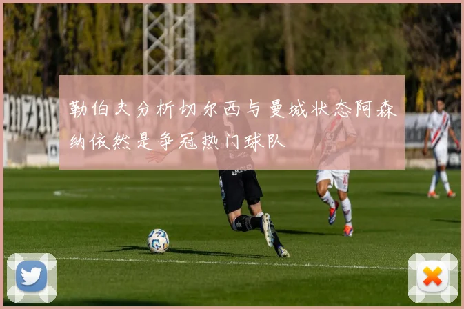勒伯夫分析切尔西与曼城状态阿森纳依然是争冠热门球队