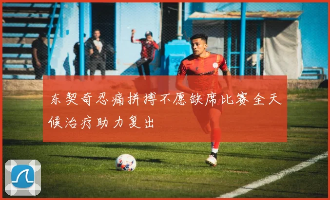 东契奇忍痛拼搏不愿缺席比赛全天候治疗助力复出