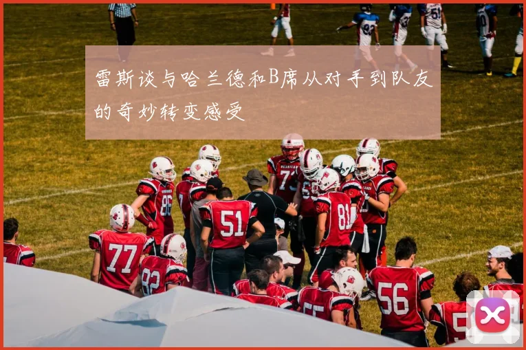 雷斯谈与哈兰德和B席从对手到队友的奇妙转变感受