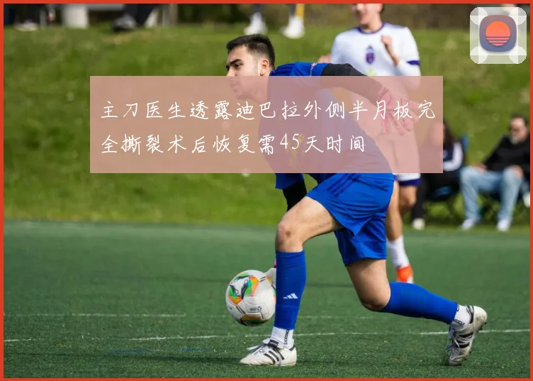 主刀医生透露迪巴拉外侧半月板完全撕裂术后恢复需45天时间