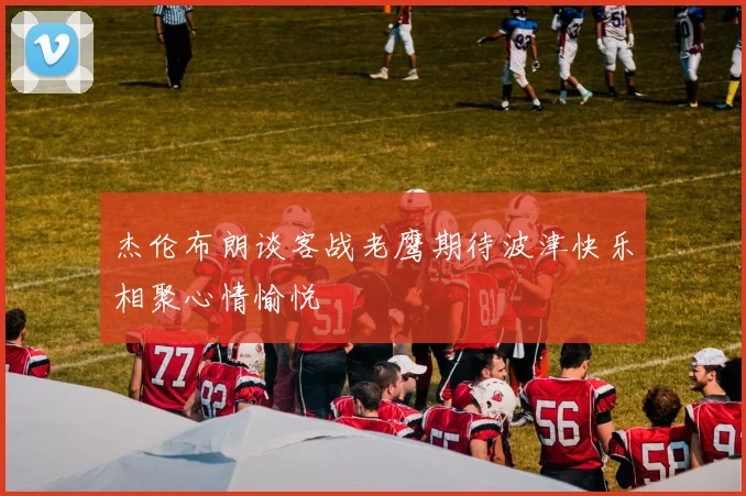 杰伦布朗谈客战老鹰期待波津快乐相聚心情愉悦