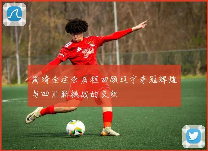周琦全运会历程回顾辽宁夺冠辉煌与四川新挑战的交织
