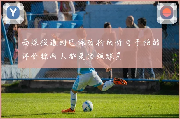 西媒报道姆巴佩对科纳特与于帕的评价称两人都是顶级球员