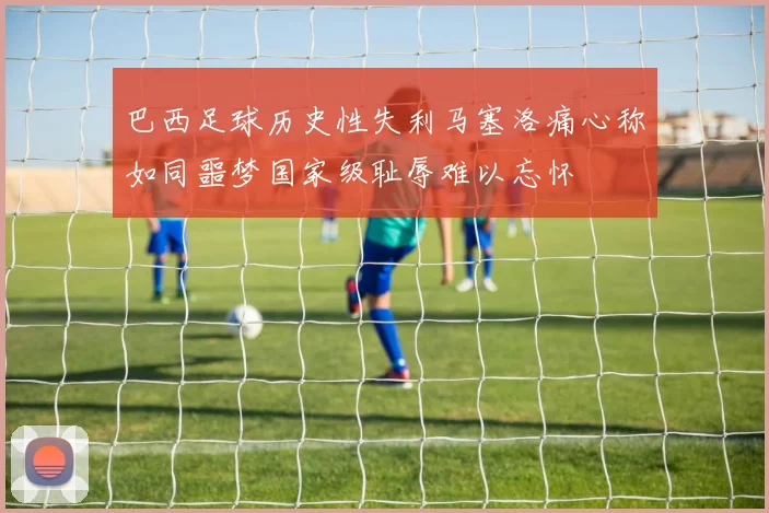 巴西足球历史性失利马塞洛痛心称如同噩梦国家级耻辱难以忘怀