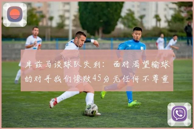 库兹马谈球队失利：面对渴望输球的对手我们惨败45分无任何不尊重之意