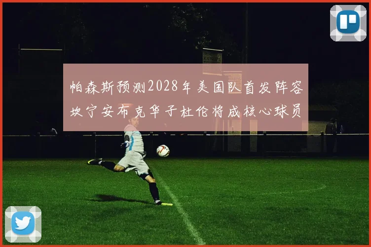 帕森斯预测2028年美国队首发阵容坎宁安布克华子杜伦将成核心球员