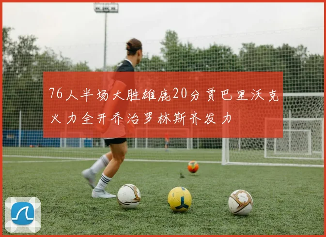 76人半场大胜雄鹿20分贾巴里沃克火力全开乔治罗林斯齐发力