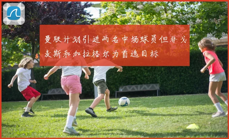 曼联计划引进两名中场球员但非戈麦斯和加拉格尔为首选目标