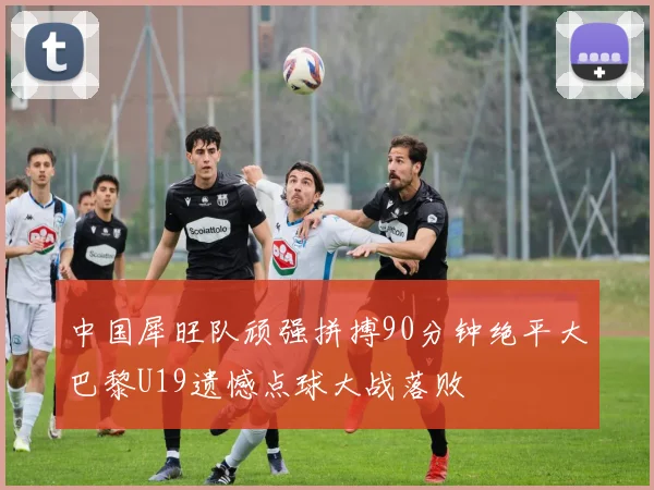 中国犀旺队顽强拼搏90分钟绝平大巴黎U19遗憾点球大战落败