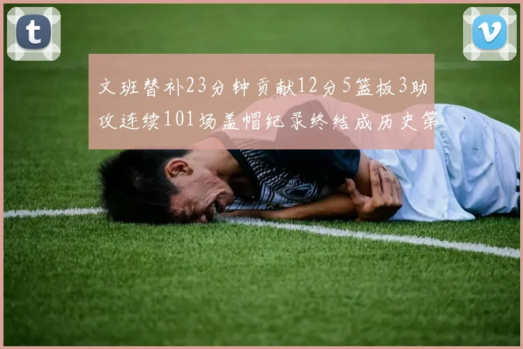 文班替补23分钟贡献12分5篮板3助攻连续101场盖帽纪录终结成历史第3