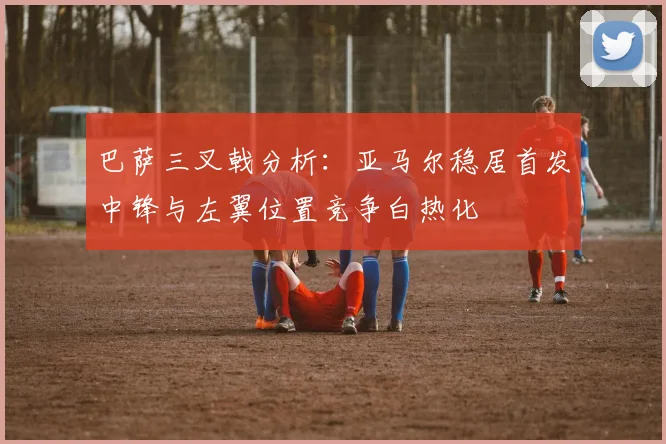巴萨三叉戟分析：亚马尔稳居首发中锋与左翼位置竞争白热化