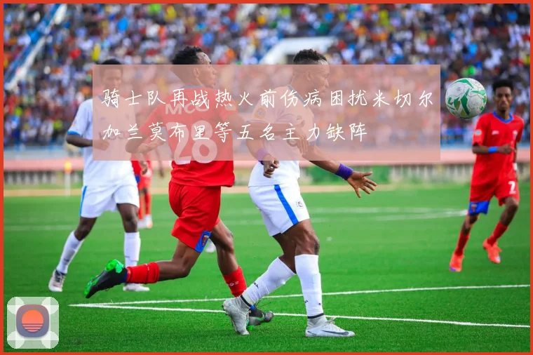 骑士队再战热火前伤病困扰米切尔加兰莫布里等五名主力缺阵