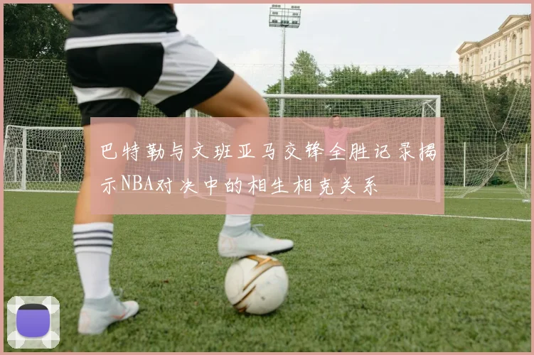 巴特勒与文班亚马交锋全胜记录揭示NBA对决中的相生相克关系