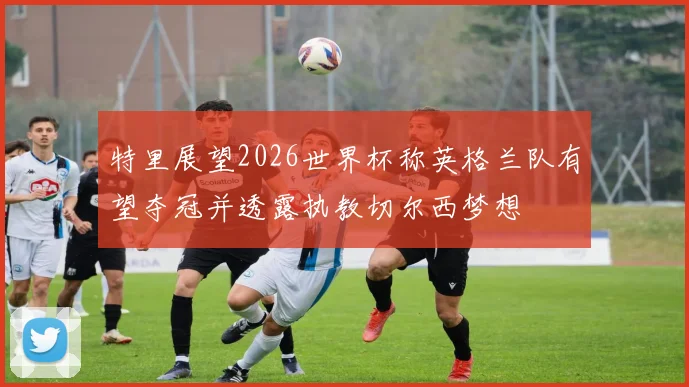 特里展望2026世界杯称英格兰队有望夺冠并透露执教切尔西梦想