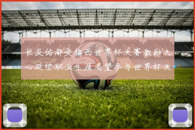 长友佑都受梅西世界杯决赛激励决心延续职业生涯渴望参与世界杯决赛