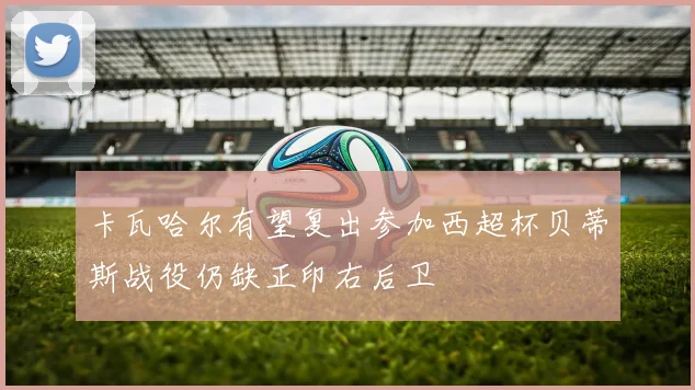 卡瓦哈尔有望复出参加西超杯贝蒂斯战役仍缺正印右后卫